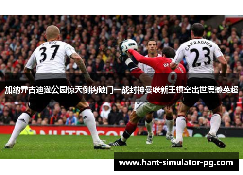 加纳乔古迪逊公园惊天倒钩破门一战封神曼联新王横空出世震撼英超 加纳乔古迪逊公园惊天倒钩破门一战封神曼联新王横空出世震撼英超