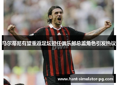 马尔蒂尼有望重返足坛担任俱乐部总监角色引发热议