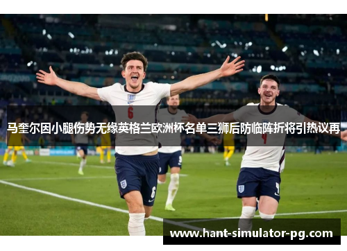马奎尔因小腿伤势无缘英格兰欧洲杯名单三狮后防临阵折将引热议再 马奎尔因小腿伤势无缘英格兰欧洲杯名单三狮后防临阵折将引热议再